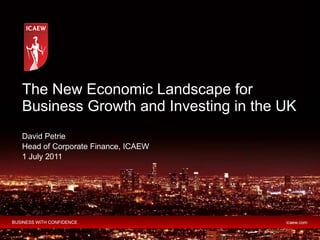 The New Economic Landscape for Business Growth and Investing in the UK  David Petrie Head of Corporate Finance, ICAEW 1 Ju...