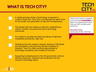 WHAT IS TECH CITY? A rapidly growing cluster of technology companies in London’ s East End, Tech City is increasingly the ...
